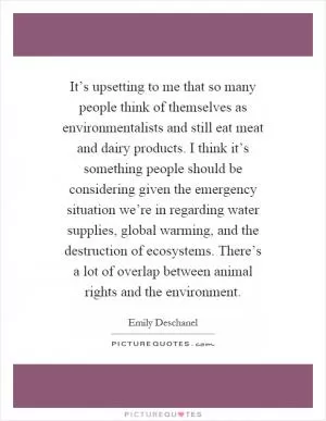It’s upsetting to me that so many people think of themselves as environmentalists and still eat meat and dairy products. I think it’s something people should be considering given the emergency situation we’re in regarding water supplies, global warming, and the destruction of ecosystems. There’s a lot of overlap between animal rights and the environment Picture Quote #1