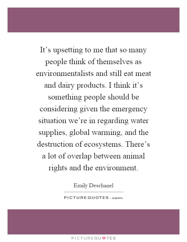 It's upsetting to me that so many people think of themselves as environmentalists and still eat meat and dairy products. I think it's something people should be considering given the emergency situation we're in regarding water supplies, global warming, and the destruction of ecosystems. There's a lot of overlap between animal rights and the environment Picture Quote #1