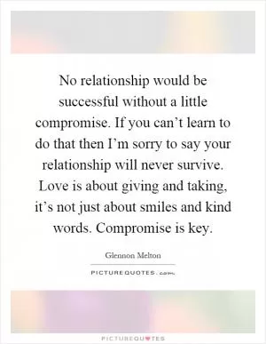 No relationship would be successful without a little compromise. If you can’t learn to do that then I’m sorry to say your relationship will never survive. Love is about giving and taking, it’s not just about smiles and kind words. Compromise is key Picture Quote #1
