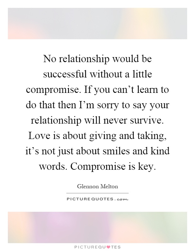 No relationship would be successful without a little compromise. If you can't learn to do that then I'm sorry to say your relationship will never survive. Love is about giving and taking, it's not just about smiles and kind words. Compromise is key Picture Quote #1