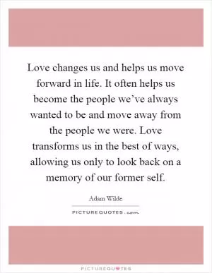 Love changes us and helps us move forward in life. It often helps us become the people we’ve always wanted to be and move away from the people we were. Love transforms us in the best of ways, allowing us only to look back on a memory of our former self Picture Quote #1