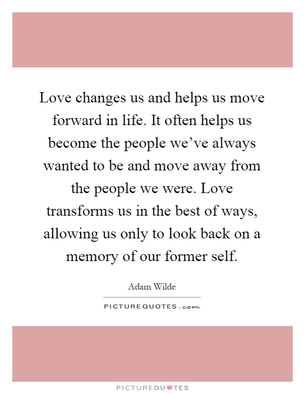 Love changes us and helps us move forward in life. It often helps us become the people we've always wanted to be and move away from the people we were. Love transforms us in the best of ways, allowing us only to look back on a memory of our former self Picture Quote #1