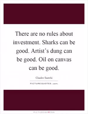 There are no rules about investment. Sharks can be good. Artist’s dung can be good. Oil on canvas can be good Picture Quote #1