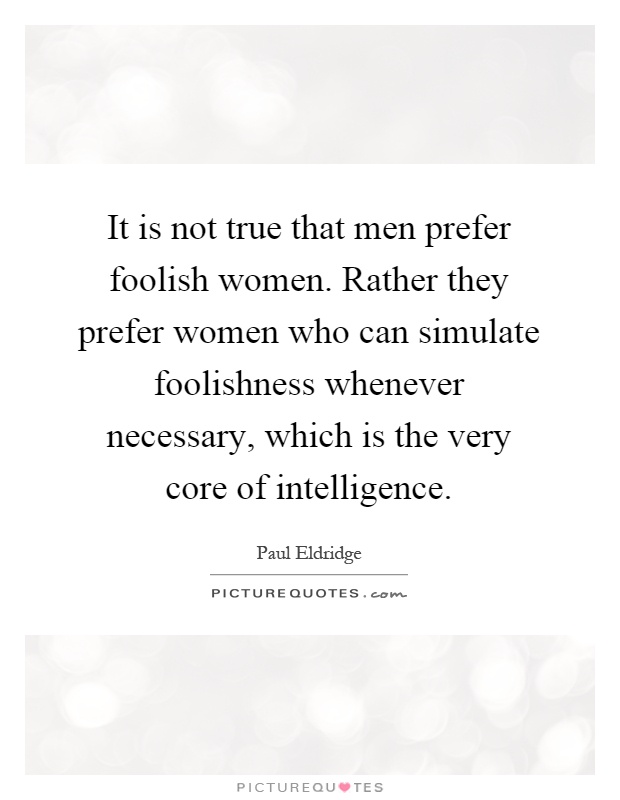 It is not true that men prefer foolish women. Rather they prefer women who can simulate foolishness whenever necessary, which is the very core of intelligence Picture Quote #1