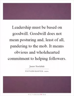 Leadership must be based on goodwill. Goodwill does not mean posturing and, least of all, pandering to the mob. It means obvious and wholehearted commitment to helping followers Picture Quote #1
