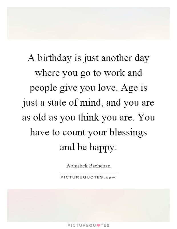 A birthday is just another day where you go to work and people give you love. Age is just a state of mind, and you are as old as you think you are. You have to count your blessings and be happy Picture Quote #1