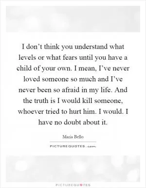 I don’t think you understand what levels or what fears until you have a child of your own. I mean, I’ve never loved someone so much and I’ve never been so afraid in my life. And the truth is I would kill someone, whoever tried to hurt him. I would. I have no doubt about it Picture Quote #1