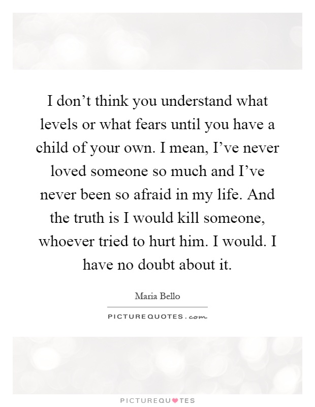 I don't think you understand what levels or what fears until you have a child of your own. I mean, I've never loved someone so much and I've never been so afraid in my life. And the truth is I would kill someone, whoever tried to hurt him. I would. I have no doubt about it Picture Quote #1