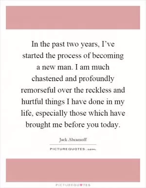 In the past two years, I’ve started the process of becoming a new man. I am much chastened and profoundly remorseful over the reckless and hurtful things I have done in my life, especially those which have brought me before you today Picture Quote #1