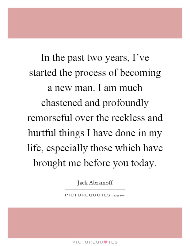 In the past two years, I've started the process of becoming a new man. I am much chastened and profoundly remorseful over the reckless and hurtful things I have done in my life, especially those which have brought me before you today Picture Quote #1