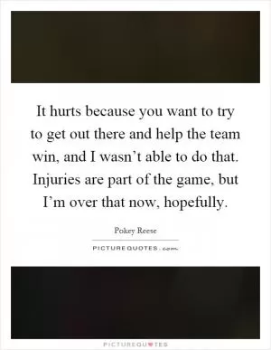 It hurts because you want to try to get out there and help the team win, and I wasn’t able to do that. Injuries are part of the game, but I’m over that now, hopefully Picture Quote #1