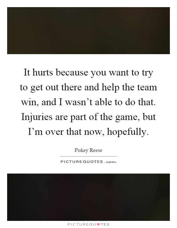 It hurts because you want to try to get out there and help the team win, and I wasn't able to do that. Injuries are part of the game, but I'm over that now, hopefully Picture Quote #1