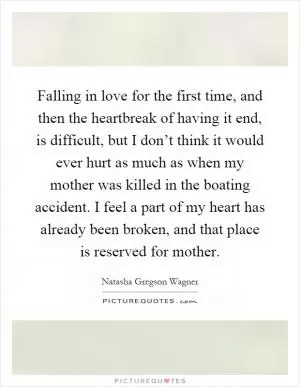 Falling in love for the first time, and then the heartbreak of having it end, is difficult, but I don’t think it would ever hurt as much as when my mother was killed in the boating accident. I feel a part of my heart has already been broken, and that place is reserved for mother Picture Quote #1
