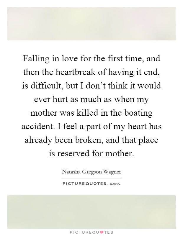 Falling in love for the first time, and then the heartbreak of having it end, is difficult, but I don't think it would ever hurt as much as when my mother was killed in the boating accident. I feel a part of my heart has already been broken, and that place is reserved for mother Picture Quote #1