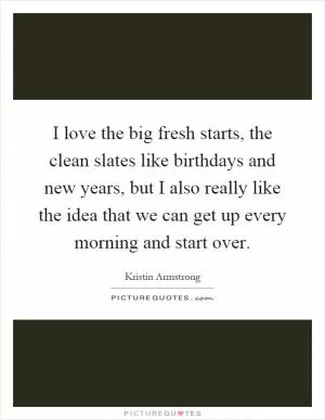 I love the big fresh starts, the clean slates like birthdays and new years, but I also really like the idea that we can get up every morning and start over Picture Quote #1