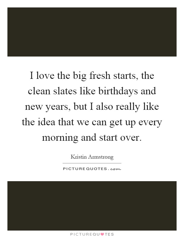 I love the big fresh starts, the clean slates like birthdays and new years, but I also really like the idea that we can get up every morning and start over Picture Quote #1