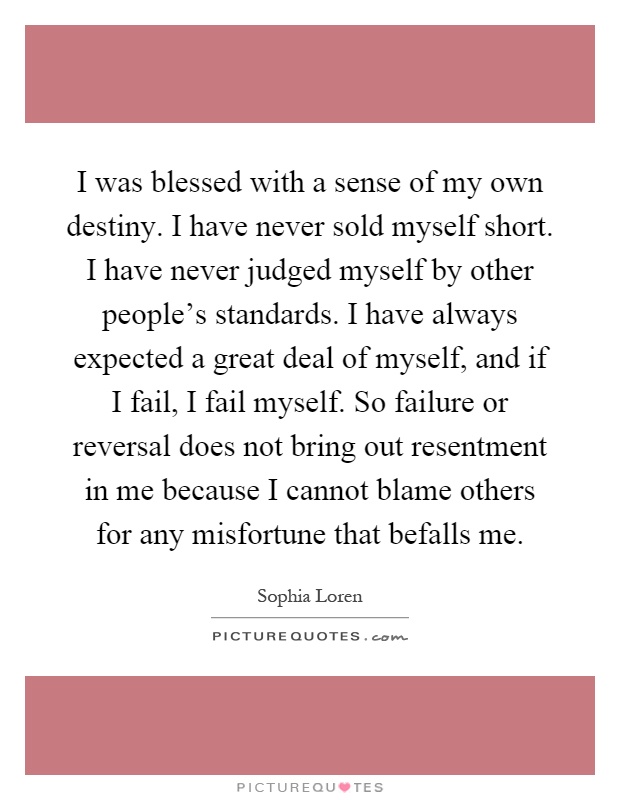 I was blessed with a sense of my own destiny. I have never sold myself short. I have never judged myself by other people's standards. I have always expected a great deal of myself, and if I fail, I fail myself. So failure or reversal does not bring out resentment in me because I cannot blame others for any misfortune that befalls me Picture Quote #1