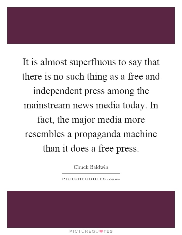 It is almost superfluous to say that there is no such thing as a free and independent press among the mainstream news media today. In fact, the major media more resembles a propaganda machine than it does a free press Picture Quote #1