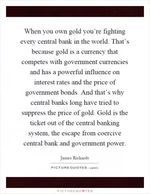 When you own gold you’re fighting every central bank in the world. That’s because gold is a currency that competes with government currencies and has a powerful influence on interest rates and the price of government bonds. And that’s why central banks long have tried to suppress the price of gold. Gold is the ticket out of the central banking system, the escape from coercive central bank and government power Picture Quote #1
