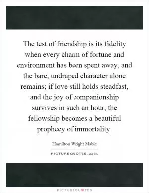 The test of friendship is its fidelity when every charm of fortune and environment has been spent away, and the bare, undraped character alone remains; if love still holds steadfast, and the joy of companionship survives in such an hour, the fellowship becomes a beautiful prophecy of immortality Picture Quote #1