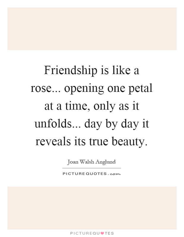 Friendship is like a rose... opening one petal at a time, only as it unfolds... day by day it reveals its true beauty Picture Quote #1
