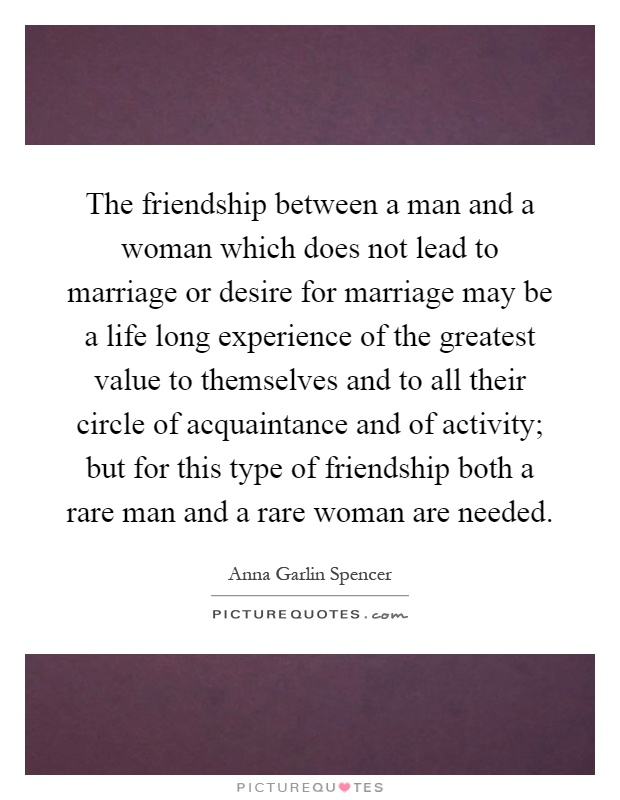 The friendship between a man and a woman which does not lead to marriage or desire for marriage may be a life long experience of the greatest value to themselves and to all their circle of acquaintance and of activity; but for this type of friendship both a rare man and a rare woman are needed Picture Quote #1