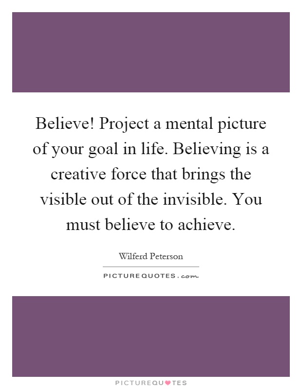 Believe! Project a mental picture of your goal in life. Believing is a creative force that brings the visible out of the invisible. You must believe to achieve Picture Quote #1