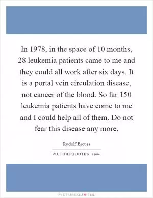 In 1978, in the space of 10 months, 28 leukemia patients came to me and they could all work after six days. It is a portal vein circulation disease, not cancer of the blood. So far 150 leukemia patients have come to me and I could help all of them. Do not fear this disease any more Picture Quote #1