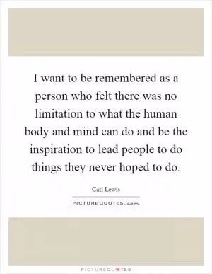 I want to be remembered as a person who felt there was no limitation to what the human body and mind can do and be the inspiration to lead people to do things they never hoped to do Picture Quote #1