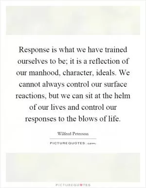 Response is what we have trained ourselves to be; it is a reflection of our manhood, character, ideals. We cannot always control our surface reactions, but we can sit at the helm of our lives and control our responses to the blows of life Picture Quote #1