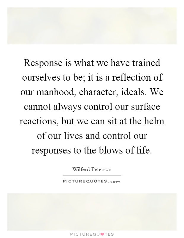 Response is what we have trained ourselves to be; it is a reflection of our manhood, character, ideals. We cannot always control our surface reactions, but we can sit at the helm of our lives and control our responses to the blows of life Picture Quote #1