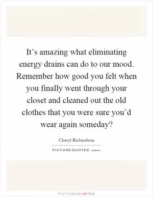 It’s amazing what eliminating energy drains can do to our mood. Remember how good you felt when you finally went through your closet and cleaned out the old clothes that you were sure you’d wear again someday? Picture Quote #1