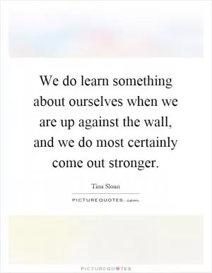 We do learn something about ourselves when we are up against the wall, and we do most certainly come out stronger Picture Quote #1