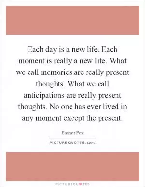 Each day is a new life. Each moment is really a new life. What we call memories are really present thoughts. What we call anticipations are really present thoughts. No one has ever lived in any moment except the present Picture Quote #1