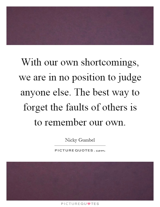 With our own shortcomings, we are in no position to judge anyone else. The best way to forget the faults of others is to remember our own Picture Quote #1