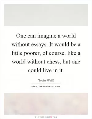 One can imagine a world without essays. It would be a little poorer, of course, like a world without chess, but one could live in it Picture Quote #1
