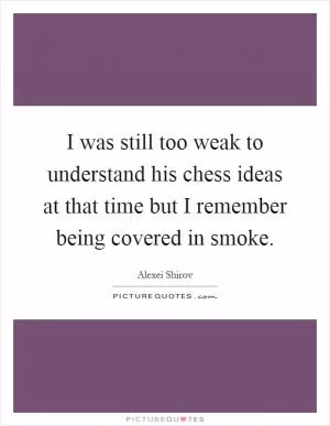 I was still too weak to understand his chess ideas at that time but I remember being covered in smoke Picture Quote #1