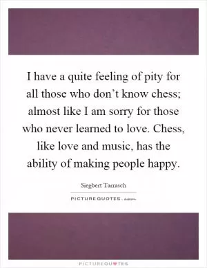 I have a quite feeling of pity for all those who don’t know chess; almost like I am sorry for those who never learned to love. Chess, like love and music, has the ability of making people happy Picture Quote #1