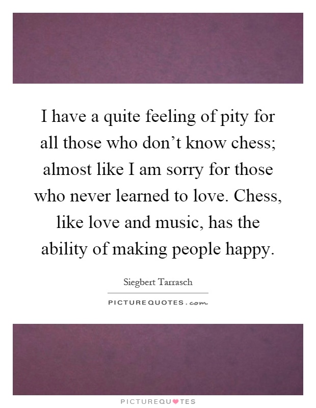 I have a quite feeling of pity for all those who don't know chess; almost like I am sorry for those who never learned to love. Chess, like love and music, has the ability of making people happy Picture Quote #1