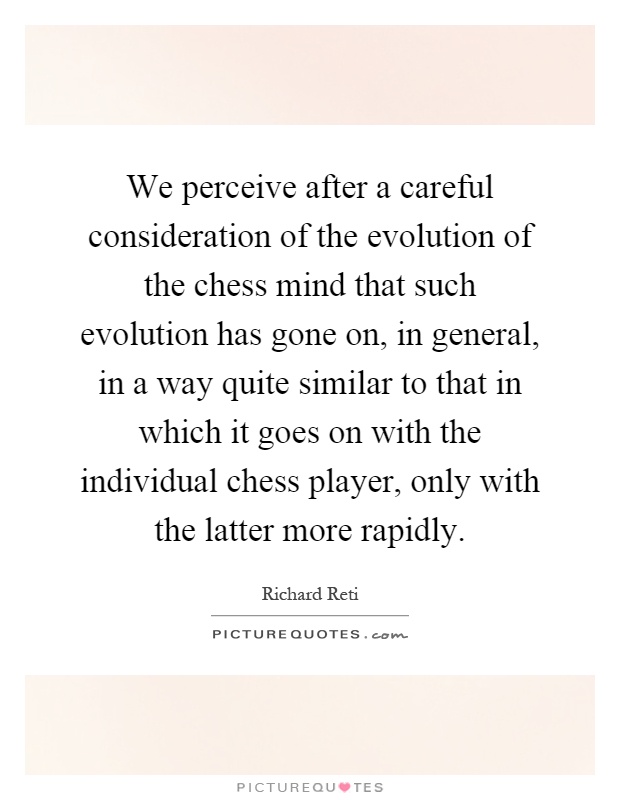 We perceive after a careful consideration of the evolution of the chess mind that such evolution has gone on, in general, in a way quite similar to that in which it goes on with the individual chess player, only with the latter more rapidly Picture Quote #1