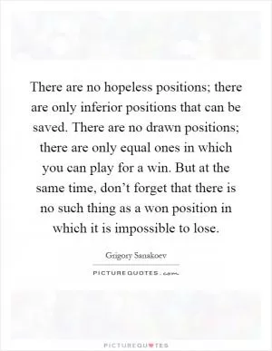 There are no hopeless positions; there are only inferior positions that can be saved. There are no drawn positions; there are only equal ones in which you can play for a win. But at the same time, don’t forget that there is no such thing as a won position in which it is impossible to lose Picture Quote #1