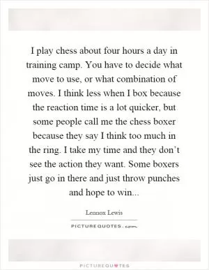 I play chess about four hours a day in training camp. You have to decide what move to use, or what combination of moves. I think less when I box because the reaction time is a lot quicker, but some people call me the chess boxer because they say I think too much in the ring. I take my time and they don’t see the action they want. Some boxers just go in there and just throw punches and hope to win Picture Quote #1