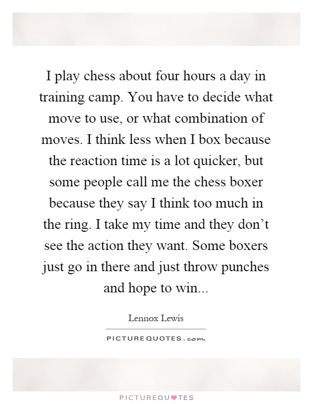 I play chess about four hours a day in training camp. You have to decide what move to use, or what combination of moves. I think less when I box because the reaction time is a lot quicker, but some people call me the chess boxer because they say I think too much in the ring. I take my time and they don't see the action they want. Some boxers just go in there and just throw punches and hope to win Picture Quote #1