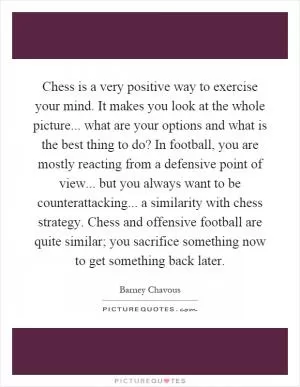 Chess is a very positive way to exercise your mind. It makes you look at the whole picture... what are your options and what is the best thing to do? In football, you are mostly reacting from a defensive point of view... but you always want to be counterattacking... a similarity with chess strategy. Chess and offensive football are quite similar; you sacrifice something now to get something back later Picture Quote #1