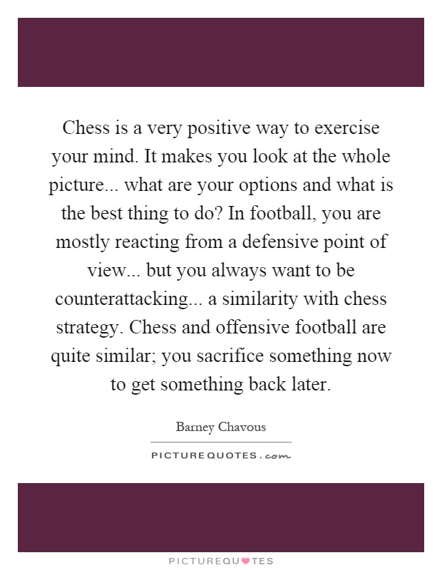 Chess is a very positive way to exercise your mind. It makes you look at the whole picture... what are your options and what is the best thing to do? In football, you are mostly reacting from a defensive point of view... but you always want to be counterattacking... a similarity with chess strategy. Chess and offensive football are quite similar; you sacrifice something now to get something back later Picture Quote #1
