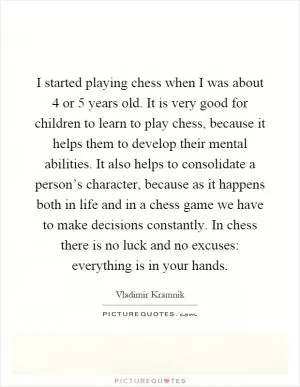 I started playing chess when I was about 4 or 5 years old. It is very good for children to learn to play chess, because it helps them to develop their mental abilities. It also helps to consolidate a person’s character, because as it happens both in life and in a chess game we have to make decisions constantly. In chess there is no luck and no excuses: everything is in your hands Picture Quote #1