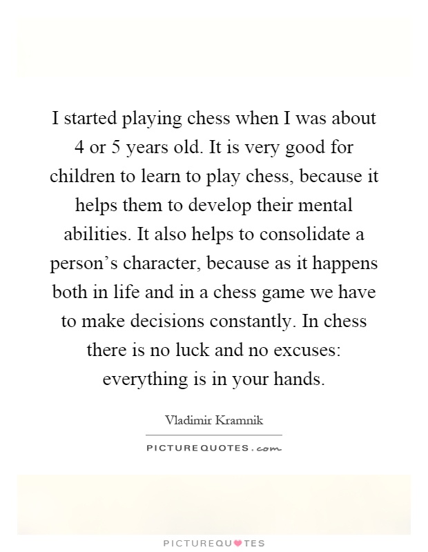 I started playing chess when I was about 4 or 5 years old. It is very good for children to learn to play chess, because it helps them to develop their mental abilities. It also helps to consolidate a person's character, because as it happens both in life and in a chess game we have to make decisions constantly. In chess there is no luck and no excuses: everything is in your hands Picture Quote #1