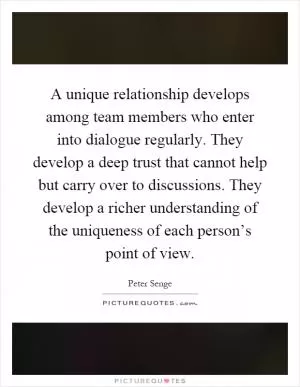 A unique relationship develops among team members who enter into dialogue regularly. They develop a deep trust that cannot help but carry over to discussions. They develop a richer understanding of the uniqueness of each person’s point of view Picture Quote #1