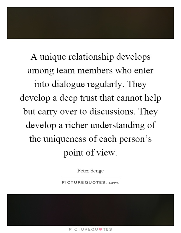 A unique relationship develops among team members who enter into dialogue regularly. They develop a deep trust that cannot help but carry over to discussions. They develop a richer understanding of the uniqueness of each person's point of view Picture Quote #1