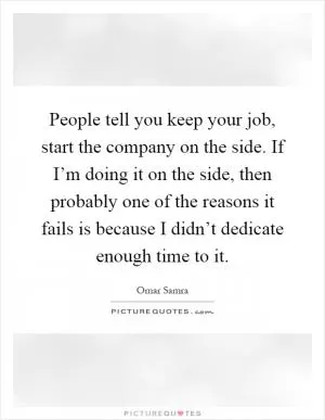 People tell you keep your job, start the company on the side. If I’m doing it on the side, then probably one of the reasons it fails is because I didn’t dedicate enough time to it Picture Quote #1